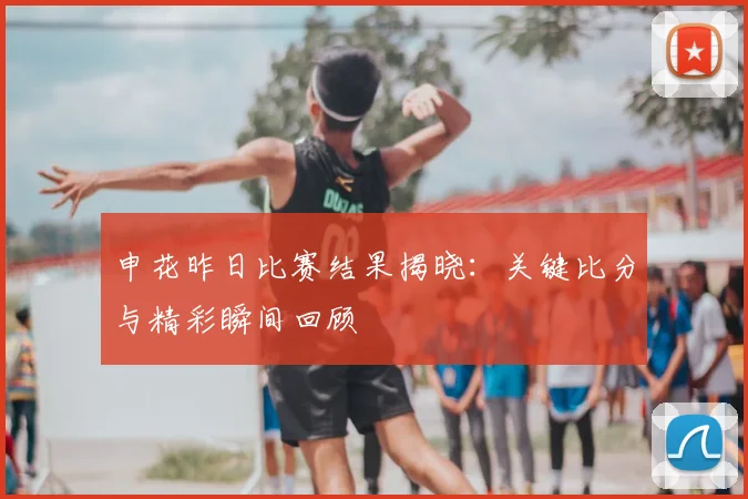 申花昨日比赛结果揭晓：关键比分与精彩瞬间回顾